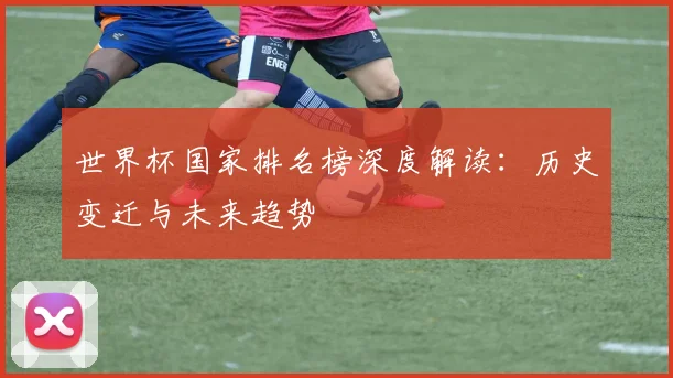 世界杯国家排名榜深度解读：历史变迁与未来趋势