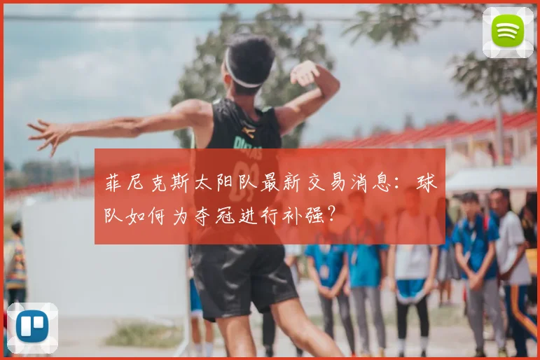 菲尼克斯太阳队最新交易消息：球队如何为夺冠进行补强？