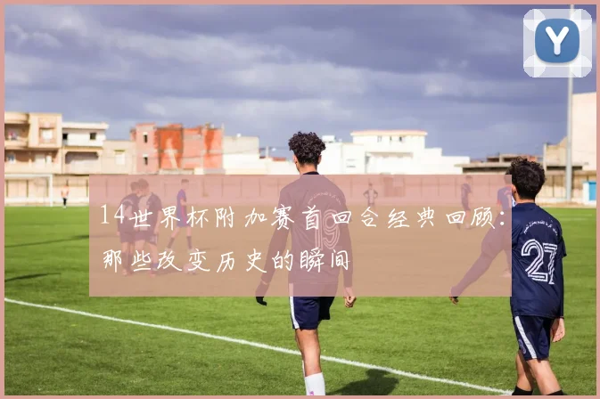 14世界杯附加赛首回合经典回顾：那些改变历史的瞬间