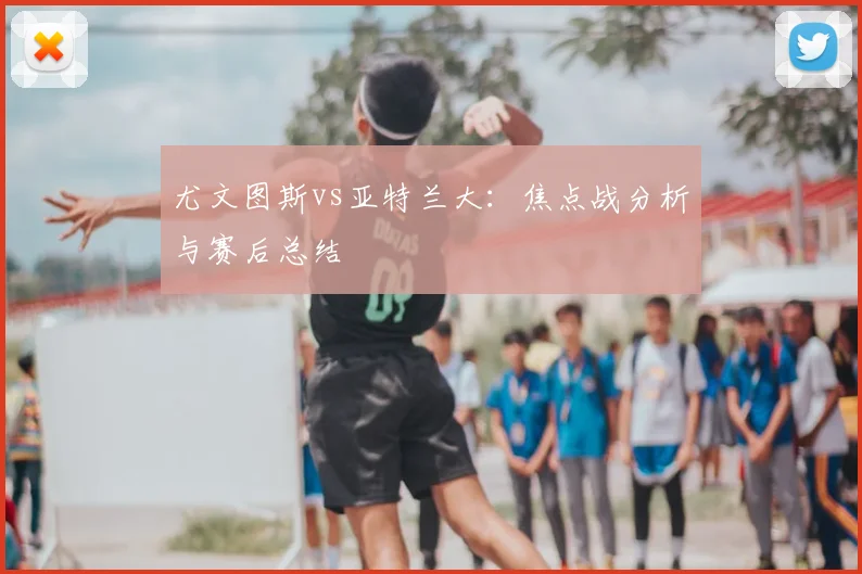 尤文图斯vs亚特兰大：焦点战分析与赛后总结