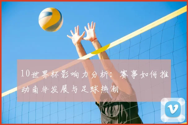 10世界杯影响力分析:赛事如何推动南非发展与足球热潮