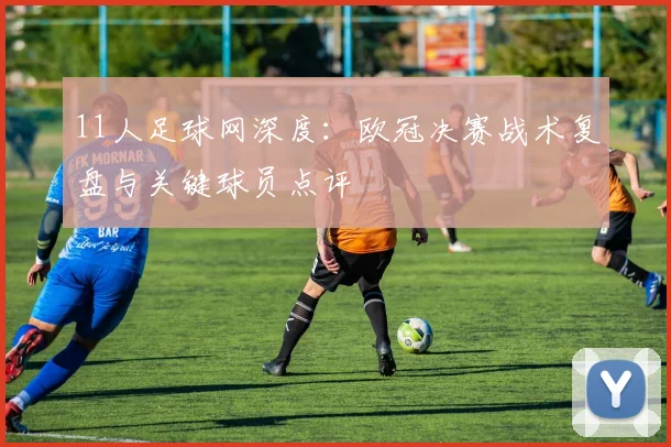 11人足球网深度：欧冠决赛战术复盘与关键球员点评