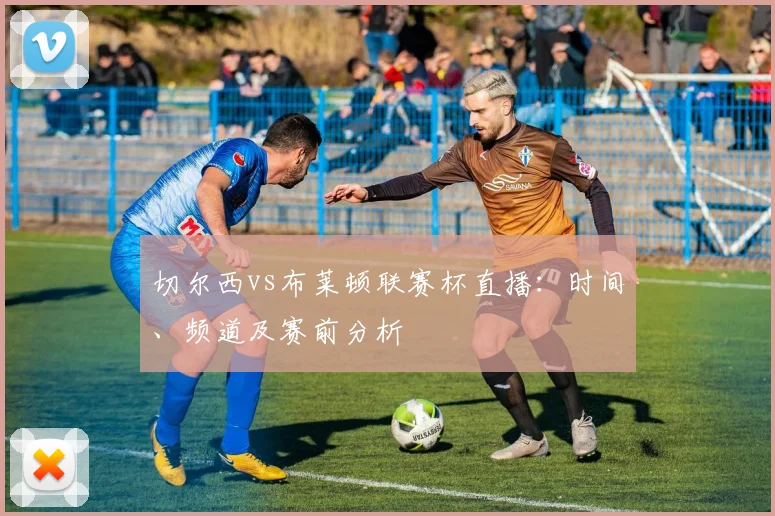 切尔西vs布莱顿联赛杯直播：时间、频道及赛前分析