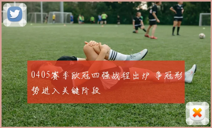 0405赛季欧冠四强战程出炉 争冠形势进入关键阶段